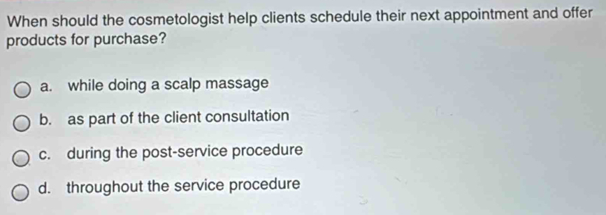 When should the cosmetologist help clients schedule their next appointment and offer
products for purchase?
a. while doing a scalp massage
b. as part of the client consultation
c. during the post-service procedure
d. throughout the service procedure