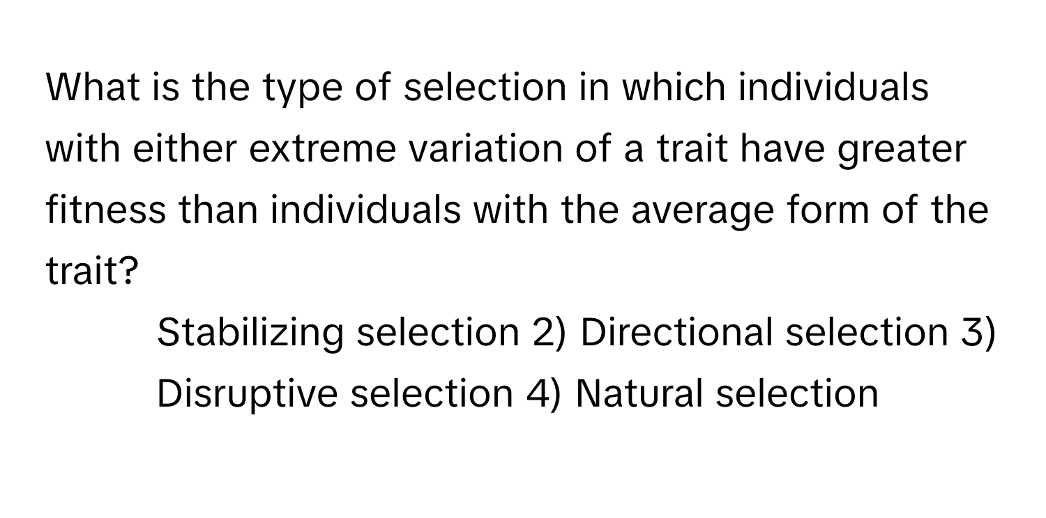 What is the type of selection in which individuals with either extreme variation of a trait have greater fitness than individuals with the average form of the trait?

1) Stabilizing selection 2) Directional selection 3) Disruptive selection 4) Natural selection