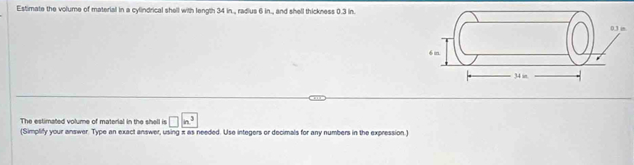 Estimate the volume of material in a cylindrical shell with length 34 in., radius 6 in., and shell thickness 0.3 in. 
The estimated volume of material in the shell is □ in^3
(Simplify your answer. Type an exact answer, using π as needed. Use integers or decimals for any numbers in the expression.)