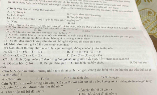 #  T  ở cuội chng xem sự thể ra sn  Tà háng đam hon
Mộ, 20 Vuớt ra vô, chuột đầu đàn chi kíp kêu thếi tên bảo cho có đàn rồi cũng tị mào một dang
Từ đó lũ chuột luôn nhấc rằng chở có bao giờ tin những kè độc ác giá nhân giả nghĩa mà tháệi mạng
Cầu 1: Văn bản trên thuộc thể loại nào?
(https://thuvienpdf.com/chi-tiet-tang-thu-vien/133/PO-meo-an-chay)
A. Truyện ngắn B. Truyện khoa học viễn tướng
C. Tiểu thuyết D. Truyện ngự ngôn
Cầu 2: Nhân vật chính trong truyện là mèo già. Đúng bay sai?
A. Đúng B. Sai
Câu 3: Trong câu văn: ''Có một con mèo già, chậm chân, mất mở không về bắt được chuột nữa, bèn nột ra một
kể để lữu đân chuội trong nhà '' có mẫy phố từ chi số lượng''' D. Mon
A   Một B. Hai
Câu 4: Sấp xếp các sự việc sau theo trình tự hợp I? C. Ba
(1)Cá bầy chuột hoang mang, chuột đầu đân thứ đi cuối cùng đề kiềm chứng và cũng bị méo gia tóm gọn
(2) Mèo giả không bất được chuột, bèn nghĩ ra cách giả vờ ăn chay.
(3) Từ đó, đân chuột không đám tìn lời những kè độc ác, giả nhân già nghĩa.
(4) Một hôm, mèo giả vồ lấy con chuột cuối dân.
(5) Đân chuột thường nhớn nhơ đi lại cạnh mêo giá, không còn lo bị mèo ăn thịt nữa.
A. (2)-(5)-(4)-(1)-(3) B. (1)-(5)-(4)-(3)-(2)
C. (4)-(3)-(2)-(1)-(5) D. (5)-(2)-(4)-(1)-(3)
Câu 5: Hành động 'mèo già đeo tràng hạt, gõ mõ, tụng kinh mấy ngày liền'' nhằm mục đích gi'
A. Để sám hối tội lỗi B. Để giết thời gian C. Đề đánh lừa bầy chuột D. Đề rinh con
mồi
Câu 6: Việc dân chuột thường nhờn nhơ đi lại cạnh mèo giả, không còn lo bị mèo ăn thịt nữa cho thấy thái độ gi
của đàn chuột? D. Kiêu ngạo
A. Chú quan B. Tự tin C. Thiếu cảnh giác
Câu 7: Từ ''sám hổi'' trong câu văn: 'Có con thứ lại gần mà mèo cũng không vồ nên chúng tin là mèo già tụng
rinh, sám hổi thật'' được hiểu như thể nào?
A. Thú nhận tội lỗi đã gây ra B. Ăn năn tội lỗi đã gây ra
D. Xấu bổ về tôi lỗi đã gây ra