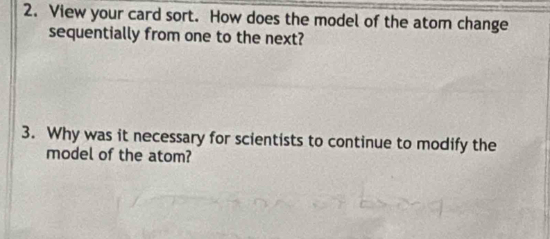 View your card sort. How does the model of the atom change 
sequentially from one to the next? 
3. Why was it necessary for scientists to continue to modify the 
model of the atom?