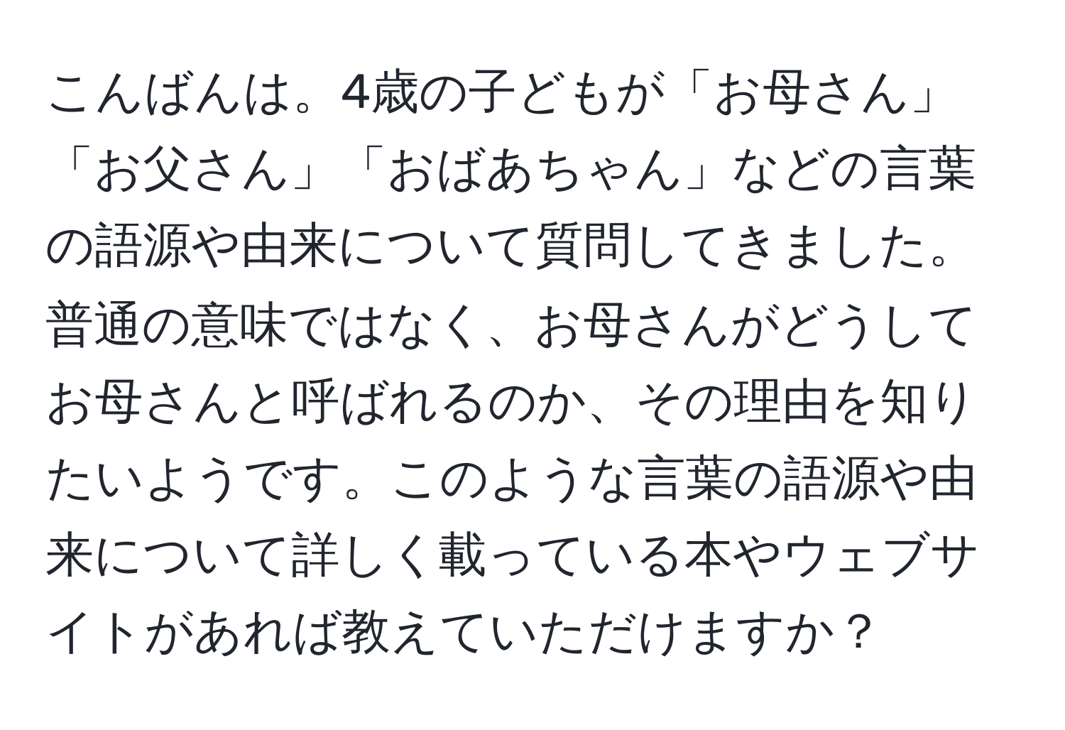 こんばんは。4歳の子どもが「お母さん」「お父さん」「おばあちゃん」などの言葉の語源や由来について質問してきました。普通の意味ではなく、お母さんがどうしてお母さんと呼ばれるのか、その理由を知りたいようです。このような言葉の語源や由来について詳しく載っている本やウェブサイトがあれば教えていただけますか？