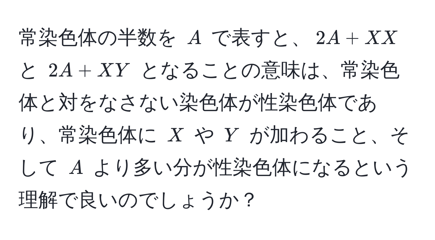 常染色体の半数を $A$ で表すと、$2A + XX$ と $2A + XY$ となることの意味は、常染色体と対をなさない染色体が性染色体であり、常染色体に $X$ や $Y$ が加わること、そして $A$ より多い分が性染色体になるという理解で良いのでしょうか？