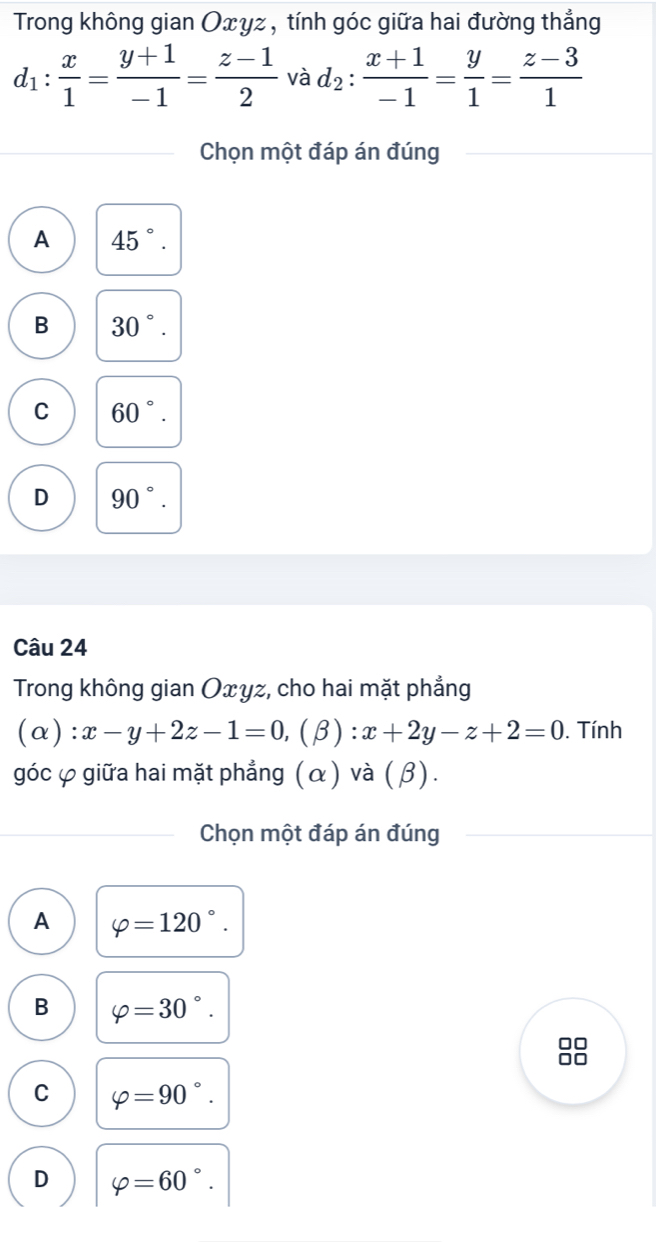 Trong không gian Oxγz , tính góc giữa hai đường thẳng
d_1: x/1 = (y+1)/-1 = (z-1)/2  và d_2: (x+1)/-1 = y/1 = (z-3)/1 
Chọn một đáp án đúng
A 45°.
B 30°.
C 60°.
D 90°. 
Câu 24
Trong không gian Oxγz, cho hai mặt phẳng
(alpha ) : x-y+2z-1=0, (beta ):x+2y-z+2=0. Tính
góc φ giữa hai mặt phẳng (α ) và ( β).
Chọn một đáp án đúng
A varphi =120°.
B varphi =30°.

C varphi =90°.
(-3,4)
D varphi =60°.