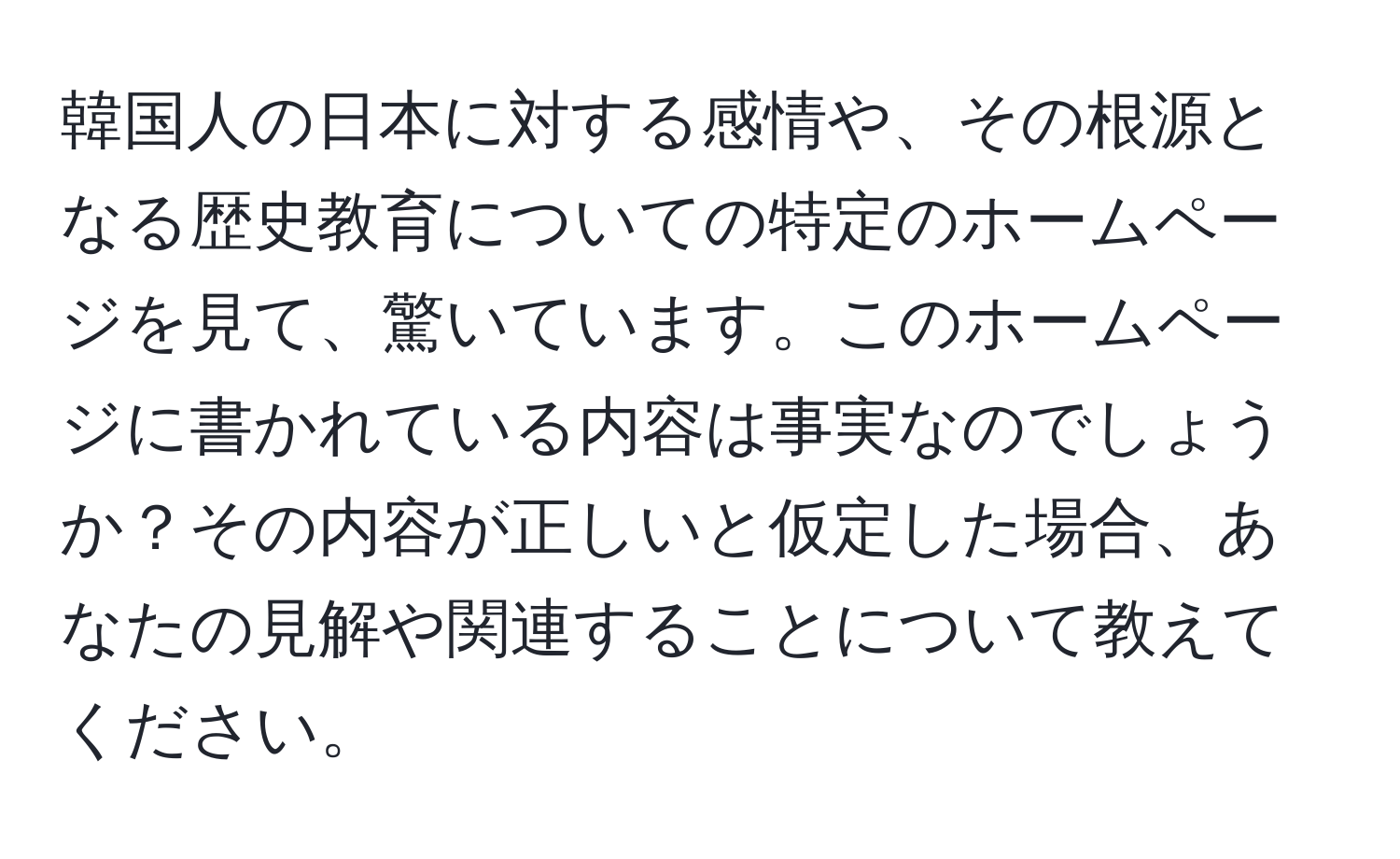 韓国人の日本に対する感情や、その根源となる歴史教育についての特定のホームページを見て、驚いています。このホームページに書かれている内容は事実なのでしょうか？その内容が正しいと仮定した場合、あなたの見解や関連することについて教えてください。