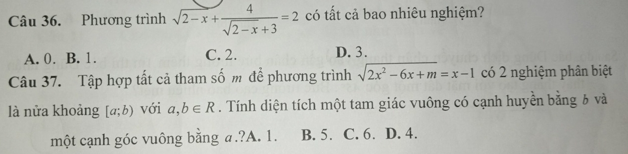 Phương trình sqrt(2-x)+ 4/sqrt(2-x)+3 =2 có tất cả bao nhiêu nghiệm?
A. 0. B. 1. C. 2. D. 3.
Câu 37. Tập hợp tất cả tham số m để phương trình sqrt(2x^2-6x+m)=x-1 có 2 nghiệm phân biệt
là nửa khoảng [a;b) với a,b∈ R. Tính diện tích một tam giác vuông có cạnh huyền bằng 6 và
một cạnh góc vuông bằng a.?A. 1. B. 5. C. 6. D. 4.