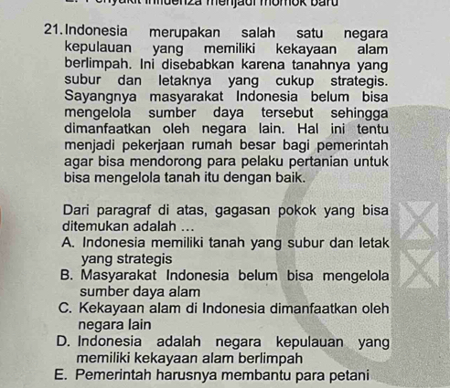 mdenza menjaur momok bard
21.Indonesia merupakan salah satu negara
kepulauan yang memiliki kekayaan alam
berlimpah. Ini disebabkan karena tanahnya yang
subur dan letaknya yang cukup strategis.
Sayangnya masyarakat Indonesia belum bisa
mengelola sumber daya tersebut sehingga
dimanfaatkan oleh negara lain. Hal ini tentu
menjadi pekerjaan rumah besar bagi pemerintah
agar bisa mendorong para pelaku pertanian untuk
bisa mengelola tanah itu dengan baik.
Dari paragraf di atas, gagasan pokok yang bisa
ditemukan adalah ...
A. Indonesia memiliki tanah yang subur dan letak
yang strategis
B. Masyarakat Indonesia belum bisa mengelola
sumber daya alam
C. Kekayaan alam di Indonesia dimanfaatkan oleh
negara lain
D. Indonesia adalah negara kepulauan yang
memiliki kekayaan alam berlimpah
E. Pemerintah harusnya membantu para petani