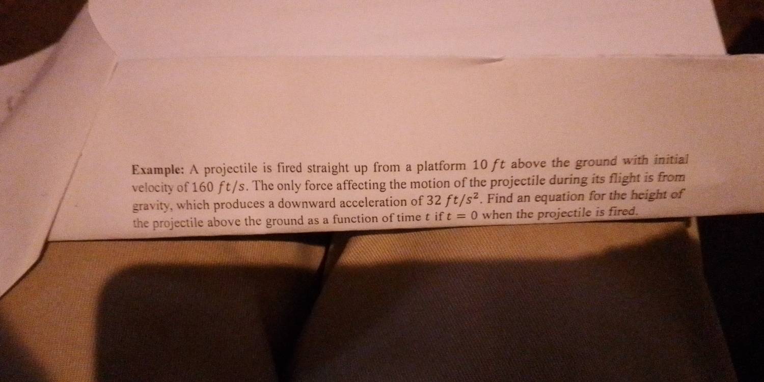 Example: A projectile is fired straight up from a platform 10 ft above the ground with initial 
velocity of 160 f t /s. The only force affecting the motion of the projectile during its flight is from 
gravity, which produces a downward acceleration of 32 ft/s^2. Find an equation for the height of 
the projectile above the ground as a function of time t if t=0 when the projectile is fired.