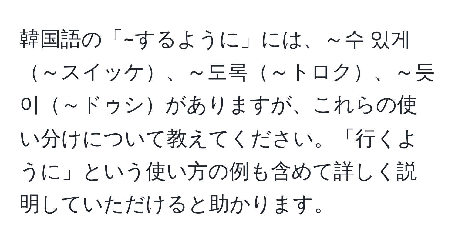 韓国語の「~するように」には、～수 있게～スイッケ、～도록～トロク、～듯이～ドゥシがありますが、これらの使い分けについて教えてください。「行くように」という使い方の例も含めて詳しく説明していただけると助かります。