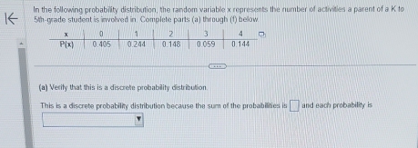 In the following probability distribution, the random variable x represents the number of activities a parent of a K to
5th-grade student is involved in. Complete parts (a) through (f) below
(a) Verify that this is a discrete probability distribution.
This is a discrete probability distribution because the sum of the probabilities is □ and each probability is