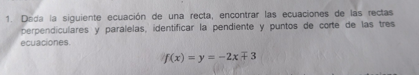 Dada la siguiente ecuación de una recta, encontrar las ecuaciones de las rectas 
perpendiculares y paralelas, identificar la pendiente y puntos de corte de las tres 
ecuaciones.
f(x)=y=-2xmp 3