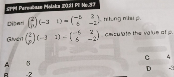 SPM Percubaan Melaka 2021 P1 No.37
Diberi beginpmatrix 2 pendpmatrix (-31)=beginpmatrix -6&2 6&-2endpmatrix , hitung nilai p.
Given beginpmatrix 2 pendpmatrix (-31)=beginpmatrix -6&2 6&-2endpmatrix , calculate the value of p.
C 4
A 6
D -3
B -2