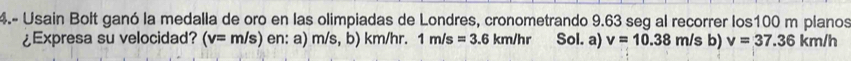 4.- Usain Bolt ganó la medalla de oro en las olimpiadas de Londres, cronometrando 9.63 seg al recorrer los100 m planos 
¿Expresa su velocidad? (v=m/s) en: a) m/s,b) km/hr. 1m/s=3.6km/hr Sol. a) v=10.38m/sb) v=37.36km/h