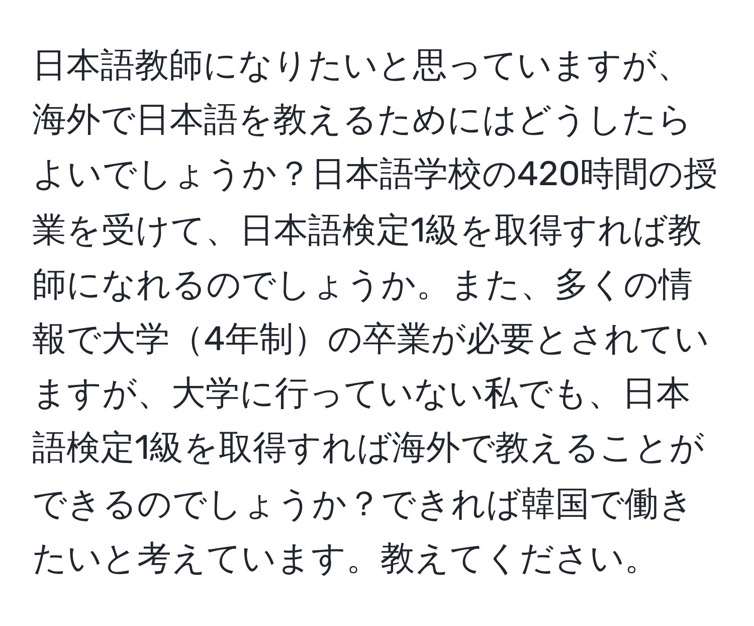 日本語教師になりたいと思っていますが、海外で日本語を教えるためにはどうしたらよいでしょうか？日本語学校の420時間の授業を受けて、日本語検定1級を取得すれば教師になれるのでしょうか。また、多くの情報で大学4年制の卒業が必要とされていますが、大学に行っていない私でも、日本語検定1級を取得すれば海外で教えることができるのでしょうか？できれば韓国で働きたいと考えています。教えてください。