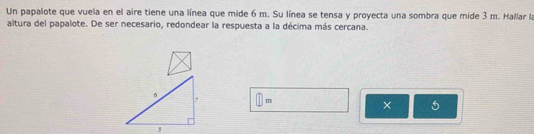 Un papalote que vuela en el aire tiene una línea que mide 6 m. Su línea se tensa y proyecta una sombra que mide 3 m. Hallar la 
altura del papalote. De ser necesario, redondear la respuesta a la décima más cercana.
m
×