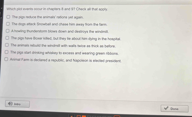 Which plot events occur in chapters 8 and 9? Check all that apply.
The pigs reduce the animals' rations yet again.
The dogs attack Snowball and chase him away from the farm.
A howling thunderstorm blows down and destroys the windmill.
The pigs have Boxer killed, but they lie about him dying in the hospital.
The animals rebuild the windmill with walls twice as thick as before.
The pigs start drinking whiskey to excess and wearing green ribbons.
Animal Farm is declared a republic, and Napoleon is elected president.
Intro
Done