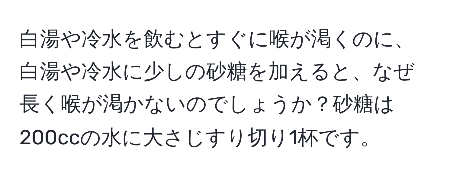 白湯や冷水を飲むとすぐに喉が渇くのに、白湯や冷水に少しの砂糖を加えると、なぜ長く喉が渇かないのでしょうか？砂糖は200ccの水に大さじすり切り1杯です。