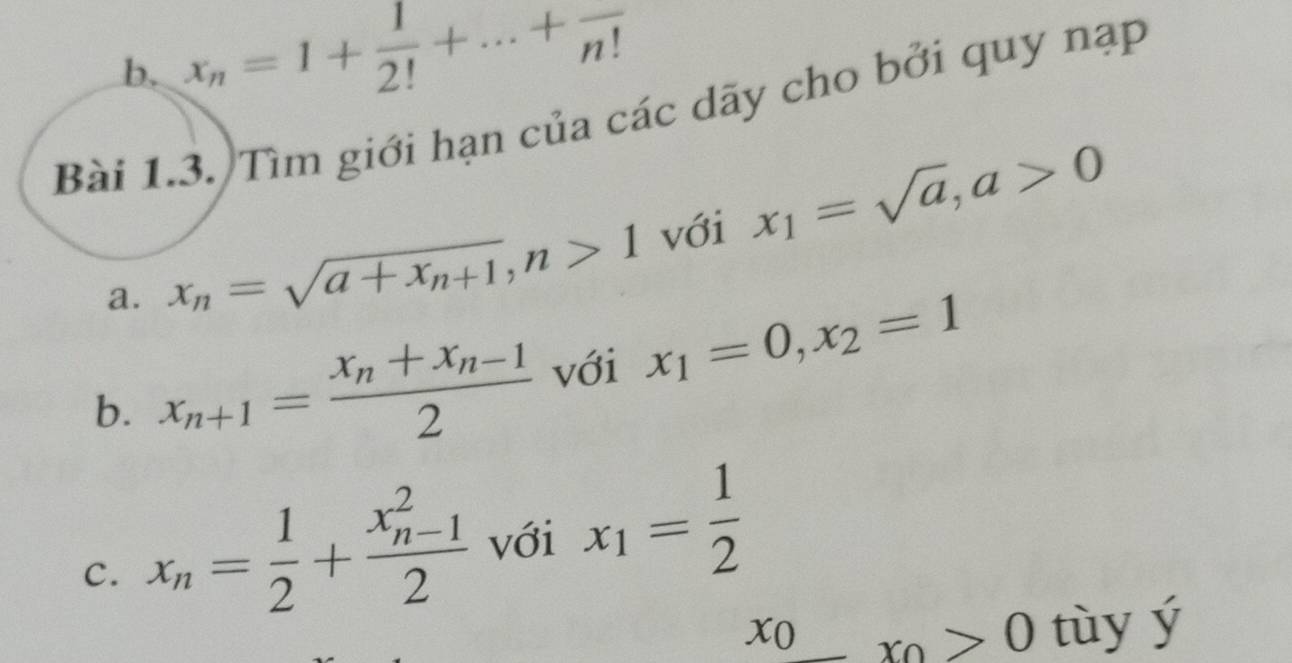 x_n=1+ 1/2! +...+frac n!
Bài 1.3. Tìm giới hạn của các dãy cho bởi quy nạp 
a. x_n=sqrt(a+x_n+1), n>1 với x_1=sqrt(a), a>0
b. x_n+1=frac x_n+x_n-12 với x_1=0, x_2=1
c. x_n= 1/2 +frac (x_n-1)^22 với x_1= 1/2 
x_0_ >0 tùy ý