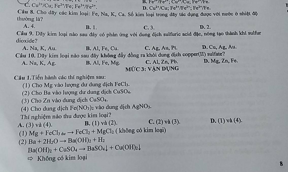 B. Fe^(3+)/Fe^(2+);Cu^(2+)/Cu;Fe^(2+)/Fe
C. Cu^(2+)/Cu;Fe^(2+)/Fe;Fe^(3+)/Fe^(2+). D. Cu^(2+)/Cu;Fe^(3+)/Fe^(2+);Fe^(2+)/Fe.
F
Câu 8. Cho dãy các kim loại: Fe, Na, K, Ca. Số kim loại trong dãy tác dụng được với nước ở nhiệt độ
thường là?
A. 4. B. 1. C. 3. D. 2.
Câu 9. Dãy kim loại nào sau đây có phản ứng với dung dịch sulfuric acid đặc, nóng tạo thành khí sulfur
dioxide?
A. Na, K, Au. B. Al, Fe, Cu. C. Ag, Au, Pt. D. Cu, Ag, Au.
Câu 10. Dãy kim loại nào sau đây không đẩy đồng ra khỏi dung dịch copper(II) sulfate?
D. Mg,Zn,
A. Na, K, Ag. B. Al, Fe, Mg. C. Al,Zn, Pb Fe.
MỨC 3: vẠn Dụng
Câu 1.Tiến hành các thí nghiệm sau:
(1) Cho Mg vào lượng dư dung dịch FeCl_3.
(2) Cho Ba vào lượng dư dung dịch CuSO_4.
(3) Cho Zn vào dung dịch CuSO_4.
(4) Cho dung dịch Fe(NO_3) 2 vào dung dịch AgNO_3.
Thí nghiệm nào thu được kim loại?
A. (3) và (4). B. (1 )vd(2). C. (2) và (3). D. (1) va(4).
(1) Mg+FeCl_3duto FeCl_2+MgCl_2 ( không có kim loại)
(2) Ba+2H_2Oto Ba(OH)_2+H_2
Ba(OH)_2+CuSO_4to BaSO_4downarrow +Cu(OH)_2downarrow
= Không có kim loại
8