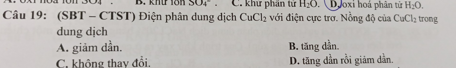 104 101 SO4 . B. knứ 10n SO_4^(2. C. khứ phần tứ H_2)O.  Dooxi hoá phân tử H_2O. 
Câu 19: (SBT - CTST) Điện phân dung dịch CuCl_2 với điện cực trơ. Nồng độ của CuCl_2 trong
dung dịch
A. giảm dần. B. tăng dần.
C. không thay đổi. D. tăng dần rồi giảm dần.