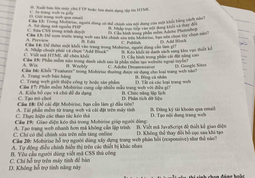 B. Xuất bản lên máy chủ FTP hoặc lưu dưới dạng tập tin HTML
C. In trang web ra giấy
D. Gửi trang web qua email
Cầu 12: Trong Mobirise, người dùng có thể chính sửa nôi dung của một khối bằng cách nào7
A. Sử dụng mã nguồn PHP B. Nhấp trực tiếp vào nội dung khối và thay đổi
C. Sửa CSS trong trình duyệt D. Cầu hình trong phần mêm Adobe Photoshop
Câu 13: Để xem trước trang web sau khi chinh sửa trên Mobirise, bạn nên chọn tùy chọn nào?
A. Preview B. Edit C. Publish D. Add Block
Câu 14: Để thêm một khối vào trang trong Mobirise, người dùng cần làm gi?
A. Nhấp chuột phải và chọn "Add Block" B. Kéo khối từ danh sách sang khu vực thiết kế
C. Viết mã HTML để chèn khối
D. Cấu hình trong phần cài đặt nâng cao
Câu 15: Phần mềm nào trong danh sách sau là phần mêm tạo website ngoại tuyến?
A. Wix B. Weebly C. Adobe Dreamweaver
Câu 16: Khối "Features" trong Mobirise thường được sử dụng cho loại trang web nào? D. Google Sites
A. Trang web bán hàng B. Blog cá nhân
C. Trang web giới thiệu công ty hoặc sản phẩm D. Tất cả các loại trang web
Cầu 17: Phần mềm Mobirise cung cấp nhiều mẫu trang web với điều gì?
A. Kiểu bố cục và chủ đề đa dạng B. Chức năng lập lịch
C. Tạo trò chơi D. Phân tích dữ liệu
Câu 18: Để cài đặt Mobirise, bạn cần làm gì đầu tiên?
A. Tải phần mềm từ trang web và cài đặt trên máy tính B. Đăng ký tài khoản qua email
C. Thực hiện các thao tác kéo thả D. Tạo nội dung trang web
Câu 19: Giao diện kéo thả trong Mobirise giúp người dùng:
A. Tạo trang web nhanh hơn mà không cần lập trình B. Viết mã JavaScript đề thiết kế giao diện
C. Chỉ có thể chỉnh sửa trên nền tảng online  D. Không thể thay đổi bố cục sau khi tạo
Câu 20: Mobirise hỗ trợ người dùng xây dựng trang web phản hồi (responsive) như thế nào?
A. Tự động điều chinh hiển thị trên các thiết bị khác nhau
B. Yêu cầu người dùng viết mã CSS thủ công
C. Chỉ hỗ trợ trên máy tính đề bàn
D. Không hỗ trợ tính năng này
th í sinh chen đúng hoặc