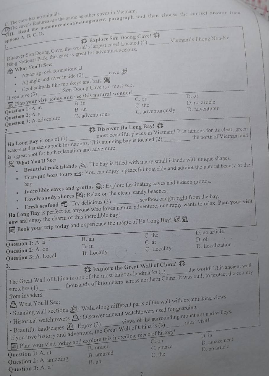C. The cave has no animals.
The cave's features are the same as other caves in Vietnam.
YI. Read the announcement/management paragraph and then choose the correct answer from
options A, B, C, D.
Vietnam's Phong Nha-Ke
1. Explore Son Doong Cave!_
Discover Son Doong Cave, the world’s largest cave! Located (1)
Bảng National Park, this cave is great for adventure seekers.
What You'll See:
Amazing rock formations ⊥
A jungle and river inside (2)_
cave
Cool animals like monkeys and bats
Sơn Đoong Cave is a must-see!
If you love (3)_
D. of
a Plan your visit today and see this natural wonder!
B. in C. on
Question 1:A. at
B. an C. the D. no article
Question 2:A. a
B. adventurous C. adventurously D. adventurer
Question 3:A A. adventure
Discover Ha Long Bay!
most beautiful places in Vietnam! It is famous for its clear, green
Ha Løng Bay is one of (1)
waters and amazing rock formations. This stunning bay is located (2) _the north of Victnam and
is a great spot for both relaxation and adventure.
What You'll See:
Beautiful rock islands       
A : The bay is filled with many small islands with unique shapes.
Tranquil boat tours You can enjoy a peaceful boat ride and admire the natural beauty of the
bay.
Incredible caves and grottos : Explore fascinating caves and hidden grottos.
Lovely sandy shores A: Relax on the clean, sandy beaches.
Fresh seafood : Try delicious (3) scafood caught right from the bay.
Ha Long Bay is perfect for anyone who loves nature, adventure, or simply wants to relax. Plan your visit
now and enjoy the charm of this incredible bay!
Book your trip today and experience the magic of Ha Long Bay!
C. the D. no article
Question 1:A a
B. an C. at
D. of
Question 2:A. on B. in
Question 3:A. Local B. Locally C. Locality D. Localization
3.
* Explore the Great Wall of China!
The Great Wall of China is one of the most famous landmarks (1) the world! This ancient wall
stretches (1)_ thousands of kilometers across northern China. It was built to protect the country
from invaders.
What You'll See:
Stunning wall sections : Walk along different parts of the wall with breathtaking views.
Historical watchtowers : Discover ancient watchtowers used for guarding.
Beautiful landscapes : Enjoy (2) views of the surrounding mountains and valleys.
If you love history and adventure, the Great Wall of China is (3) _must-visit!
Plan your visit today and explore this incredible piece of history! D. in
C. on
Question 1:A. at B. under
C. amaze D. amazement
D. no article
Question 2:A amazing B. amazed
C. the
B. an
Question 3:A a
7
