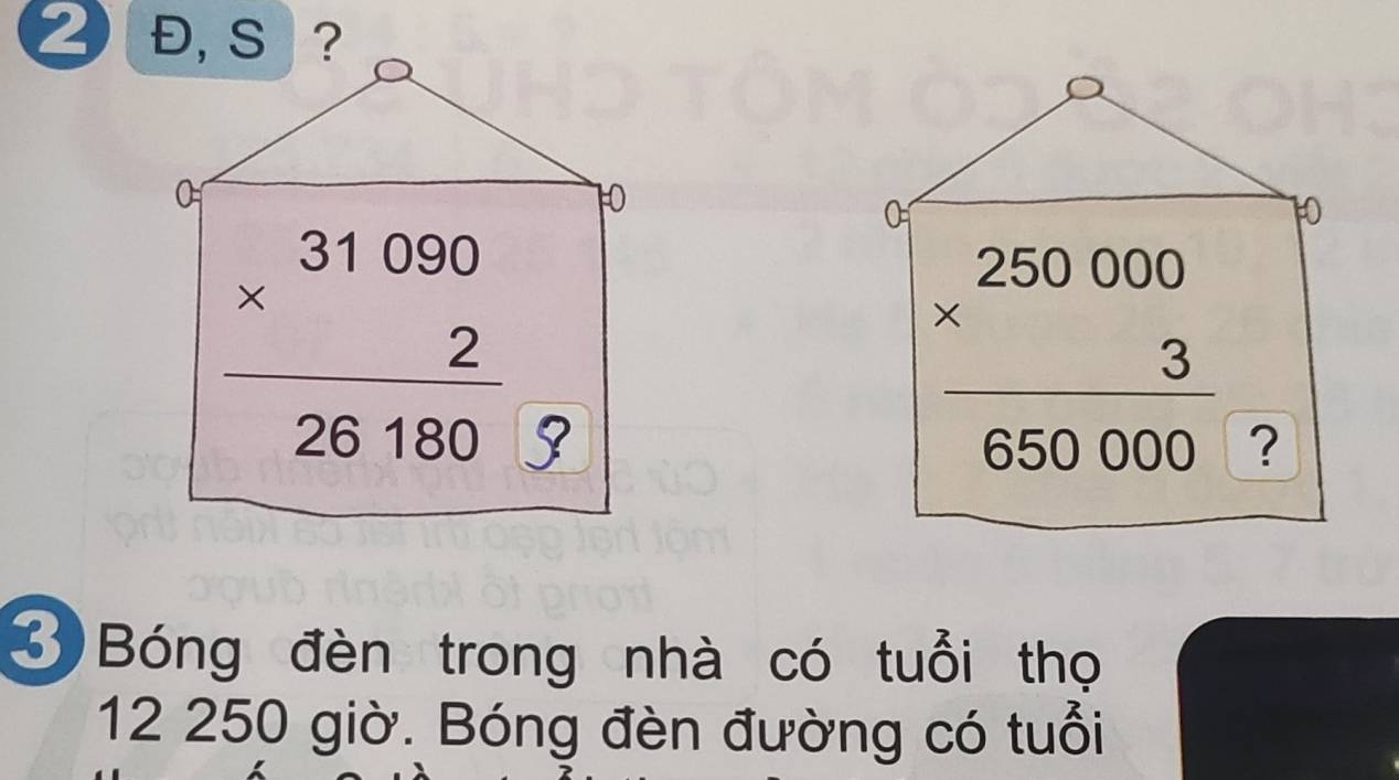 2 Đ, S ?
0
10
0
10
beginarrayr 31090 * 2 hline 26180endarray
frac beginarrayr 250000 * 3endarray 650000 ?
3 Bóng đèn trong nhà có tuổi thọ
12 250 giờ. Bóng đèn đường có tuổi