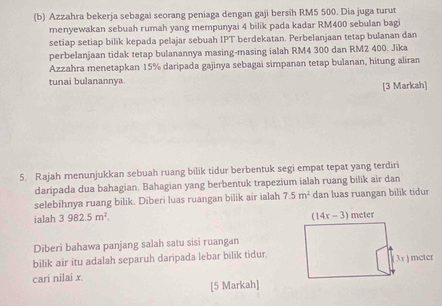 Azzahra bekerja sebagai seorang peniaga dengan gaji bersih RM5 500. Dia juga turut
menyewakan sebuah rumah yang mempunyai 4 bilik pada kadar RM400 sebulan bagi
setiap setiap bilik kepada pelajar sebuah IPT berdekatan. Perbelanjaan tetap bulanan dan
perbelanjaan tidak tetap bulanannya masing-masing ialah RM4 300 dan RM2 400. Jika
Azzahra menetapkan 15% daripada gajinya sebagai simpanan tetap bulanan, hitung aliran
tunai bulanannya.
[3 Markah]
5. Rajah menunjukkan sebuah ruang bilik tidur berbentuk segi empat tepat yang terdiri
daripada dua bahagian. Bahagian yang berbentuk trapezium ialah ruang bilik air dan
selebihnya ruang bilik. Diberi luas ruangan bilik air ialah 7.5m^2 dan luas ruangan bilik tidur
ialah 3982.5m^2.
Diberi bahawa panjang salah satu sisi ruangan
bilik air itu adalah separuh daripada lebar bilik tidur,
cari nilai x.
[5 Markah]