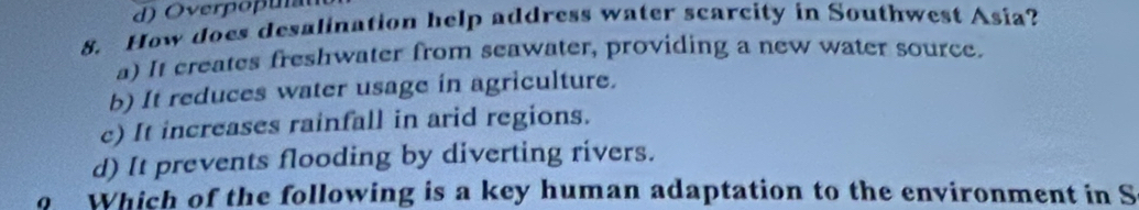 How does desalination help address water scarcity in Southwest Asia?
a) It creates freshwater from seawater, providing a new water source.
b) It reduces water usage in agriculture.
c) It increases rainfall in arid regions.
d) It prevents flooding by diverting rivers.
o Which of the following is a key human adaptation to the environment in S