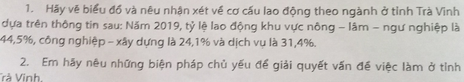 Hãy vẽ biểu đổ và nêu nhận xét về cơ cấu lao động theo ngành ở tỉnh Trà Vinh 
dựa trên thông tin sau: Năm 2019, tỷ lệ lao động khu vực nông - lâm - ngư nghiệp là
44,5%, công nghiệp - xây dựng là 24,1% và dịch vụ là 31, 4%. 
2. Em hãy nêu những biện pháp chủ yếu để giải quyết vấn để việc làm ở tỉnh 
Trà Vinh,