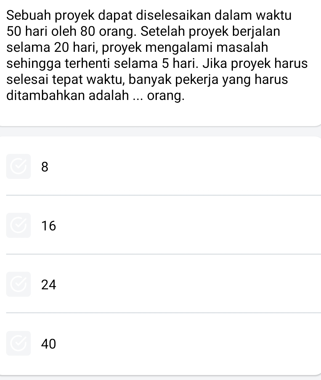 Sebuah proyek dapat diselesaikan dalam waktu
50 hari oleh 80 orang. Setelah proyek berjalan
selama 20 hari, proyek mengalami masalah
sehingga terhenti selama 5 hari. Jika proyek harus
selesai tepat waktu, banyak pekerja yang harus
ditambahkan adalah ... orang.
8
16
24
40