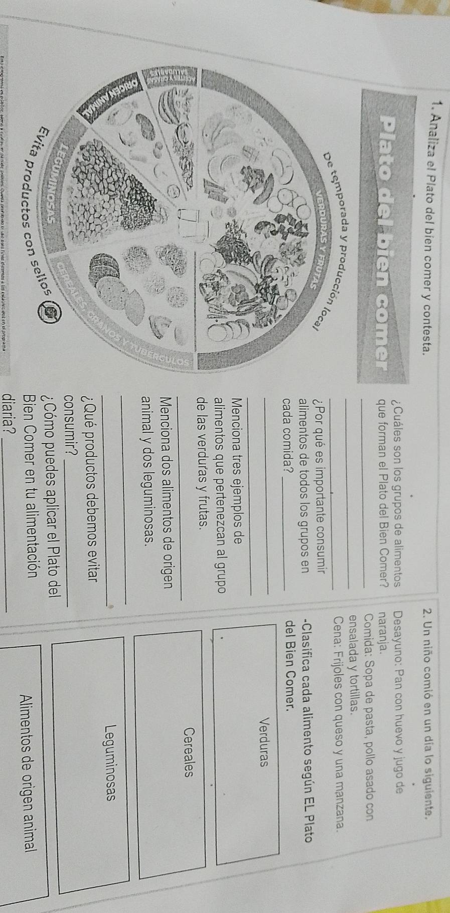 Analiza el Plato del bien comer y contesta. 2. Un niño comió en un día lo siguiente. 
¿Cuáles son los grupos de alimentos Desayuno: Pan con huevo y jugo de 
Plato del bien comer que forman el Plato del Bien Comer? naranja. 
_ Comida: Sopa de pasta, pollo asado con 
_ensalada y tortillas. 
Cena: Frijoles con queso y una manzana. 
_ 
¿Por qué es importante consumir 
alimentos de todos los grupos en -Clasifica cada alimento según EL Plato 
cada comida?_ del Bien Comer. 
_ 
_ 
Verduras 
Menciona tres ejemplos de 
alimentos que pertenezcan al grupo 
de las verduras y frutas. 
_ 
Cereales 
Menciona dos alimentos de origen 
animal y dos leguminosas. 
_ 
_ 
Leguminosas 
¿Qué productos debemos evitar 
consumir?_ 
¿Cómo puedes aplicar el Plato del 
Bien Comer en tu alimentación 
Alimentos de origen animal 
diaria_