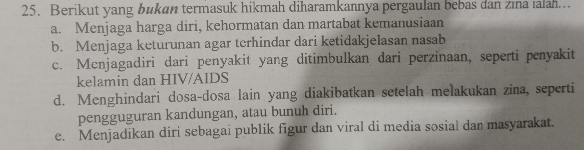 Berikut yang bukan termasuk hikmah diharamkannya pergaulan bebas dan zına ıalah…
a. Menjaga harga diri, kehormatan dan martabat kemanusiaan
b. Menjaga keturunan agar terhindar dari ketidakjelasan nasab
c. Menjagadiri dari penyakit yang ditimbulkan dari perzinaan, seperti penyakit
kelamin dan HIV/AIDS
d. Menghindari dosa-dosa lain yang diakibatkan setelah melakukan zina, seperti
pengguguran kandungan, atau bunuh diri.
e. Menjadikan diri sebagai publik figur dan viral di media sosial dan masyarakat.