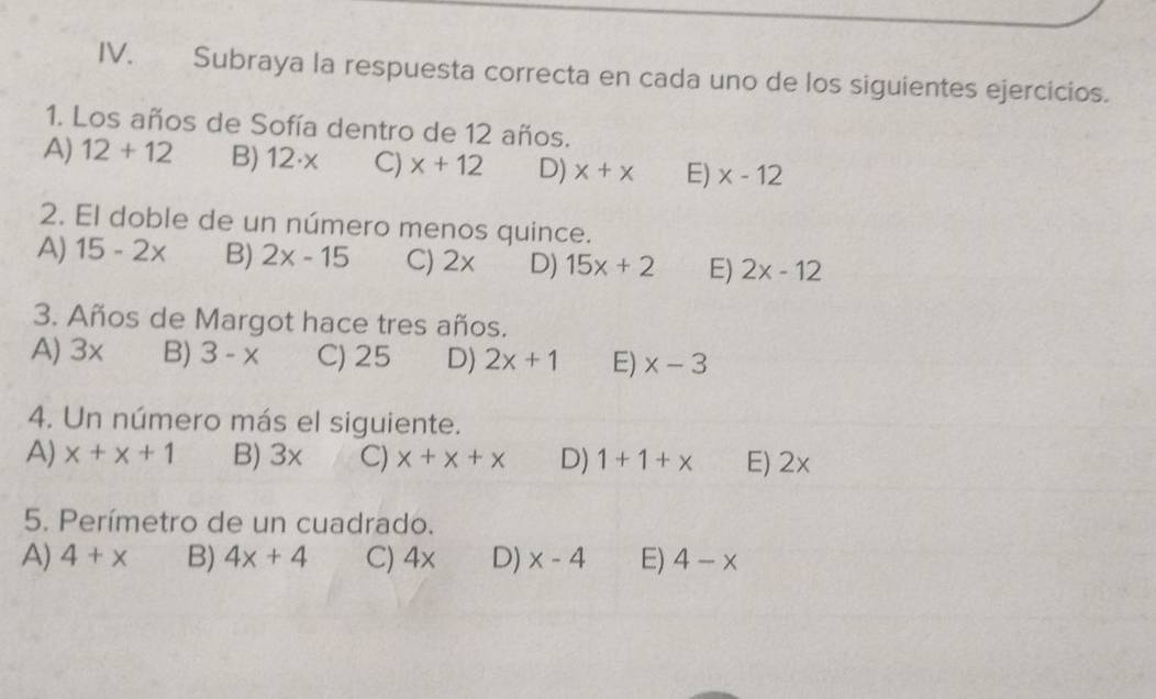 Subraya la respuesta correcta en cada uno de los siguientes ejercicios.
1. Los años de Sofía dentro de 12 años.
A) 12+12 B) 12· x C) x+12 D) x+x E) x-12
2. El doble de un número menos quince.
A) 15-2x B) 2x-15 C) 2x D) 15x+2 E) 2x-12
3. Años de Margot hace tres años.
A) 3x B) 3-x C) 25 D) 2x+1 E) x-3
4. Un número más el siguiente.
A) x+x+1 B) 3x C) x+x+x D) 1+1+x E) 2x
5. Perímetro de un cuadrado.
A) 4+x B) 4x+4 C) 4 x D) x-4 E) 4-x