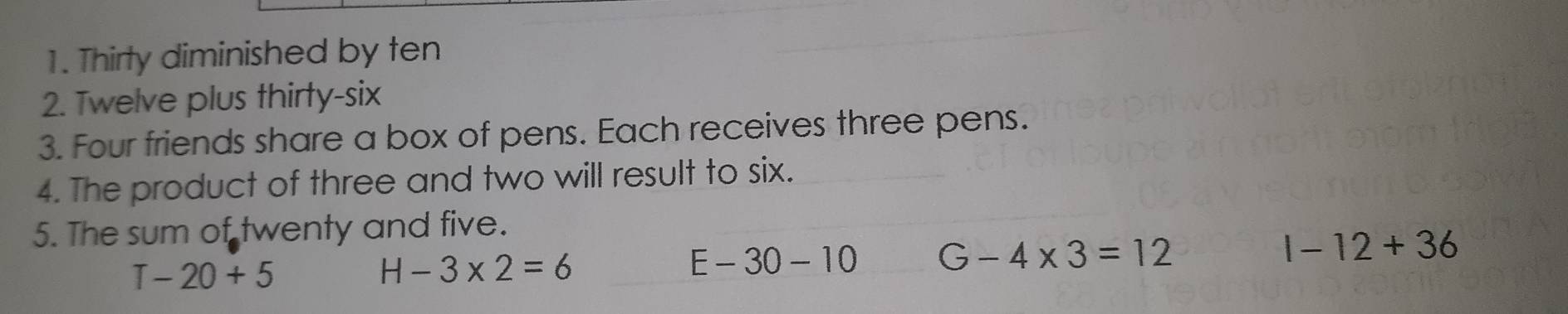 Thirty diminished by ten
2. Twelve plus thirty-six
3. Four friends share a box of pens. Each receives three pens.
4. The product of three and two will result to six.
5. The sum of twenty and five.
1-12+36
T-20+5
H-3* 2=6
E-30-10 G-4* 3=12