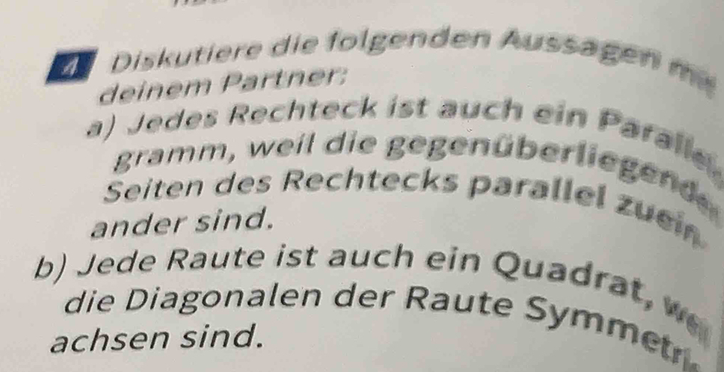 Diskutiere die folgenden Aussägen m 
deinem Partner: 
a) Jedes Rechteck ist auch ein Paralle 
gramm, weil die gegenüberliegend 
Seiten des Rechtecks parallel zuei 
ander sind. 
b) Jede Raute ist auch ein Quadrat, w 
die Diagonalen der Raute Symme 
achsen sind.