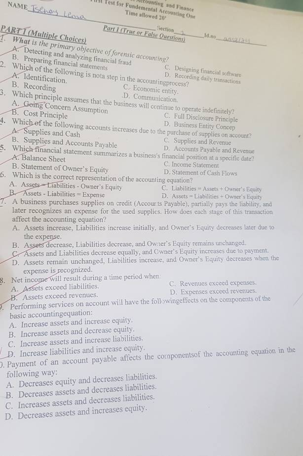 NAME
Acounting and Finance
_  Test for Fundemental Accounting One 20°
Time allowed
Section ld.no
Part 1 (True or False Questions)_
PART Í (Multiple Choices)
1. What is the primary objective of forensic accounting?
A. Detecting and analyzing financial fraud C. Designing financial software
B. Preparing financial statements
2. Which of the following is nota step in the accountingprocess?
D. Recording daily transactions
A. Identification. C. Economic entity.
B. Recording.D. Communication.
3. Which principle assumes that the business will continue to operate indefinitely?
A. Going Concern Assumption C. Full Disclosure Principle
B. Cost Principle D. Business Entity Concep
4. Which of the following accounts increases due to the purchase of supplies on account?
A. Supplies and Cash C. Supplies and Revenue
B. Supplies and Accounts Payable D. Accounts Payable and Revenue
5. Which financial statement summarizes a business's financial position at a specific date?
A. Balance Sheet C. Income Statement
B. Statement of Owner’s Equity D. Statement of Cash Flows
6. Which is the correct representation of the accounting equation?
A. Assets - Liabilities - Owner's Equity C. Liabilities = Assets + Owner's Equity
B. Assets - Liabilities = Expense D. Assets = Liabilities + Owner’s Equity
7. A business purchases supplies on credit (Accourts Payable), partially pays the liability, and
later recognizes an expense for the used supplies. How does each stage of this transaction
affect the accounting equation?
A. Assets increase, Liabilities increase initially, and Owner’s Equity decreases later due to
the expense.
B. Assets decrease, Liabilities decrease, and Owner’s Equity remains unchanged.
C. Assets and Liabilities decrease equally, and Owner’s Equity increases due to payment.
D. Assets remain unchanged, Liabilities increase, and Owner’s Equity decreases when the
expense is recognized.
8. Net income will result during a time period when
A. Assets exceed liabilities. C. Revenues exceed expenses.
B. Assets exceed revenues. D. Expenses exceed revenues.
. Performing services on account will have the followingeffects on the components of the
basic accountingequation:
A. Increase assets and increase equity.
B. Increase assets and decrease equity.
C. Increase assets and increase liabilities.
D. Increase liabilities and increase equity.
0. Payment of an account payable affects the componentsof the accounting equation in the
following way:
A. Decreases equity and decreases liabilities.
B. Decreases assets and decreases liabilities.
C. Increases assets and decreases liabilities.
D. Decreases assets and increases equity.