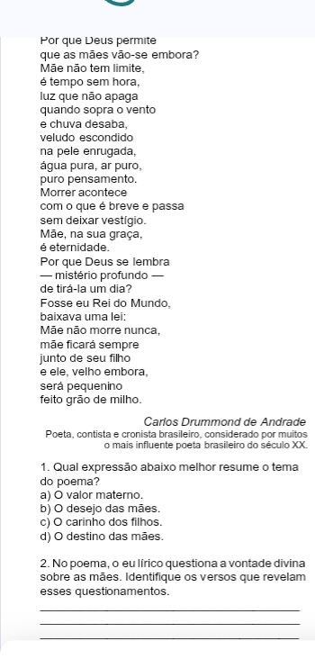 Por que Deus permite
que as mães vão-se embora?
Mãe não tem limite,
é tempo sem hora,
luz que não apaga
quando sopra o vento
e chuva desaba,
veludo escondido
na pele enrugada,
água pura, ar puro,
puro pensamento.
Morrer acontece
com o que é breve e passa
sem deixar vestígio.
Mãe, na sua graça,
é eternidade.
Por que Deus se lembra
— mistério profundo —
de tirá-la um dia?
Fosse eu Rei do Mundo,
baixava uma lei:
Mãe não morre nunca,
mãe ficará sempre
junto de seu filho
e ele, velho embora.
será pequenino
feito grão de milho.
Carlos Drummond de Andrade
Poeta, contista e cronista brasileiro, considerado por muitos
o mais influente poeta brasileiro do século XX.
1. Qual expressão abaixo melhor resume o tema
do poema?
a) O valor materno.
b) O desejo das mães.
c) O carinho dos filhos.
d) O destino das mães.
2. No poema, o eu lírico questiona a vontade divina
sobre as mães. Identifique os versos que revelam
esses questionamentos.
_
_
_