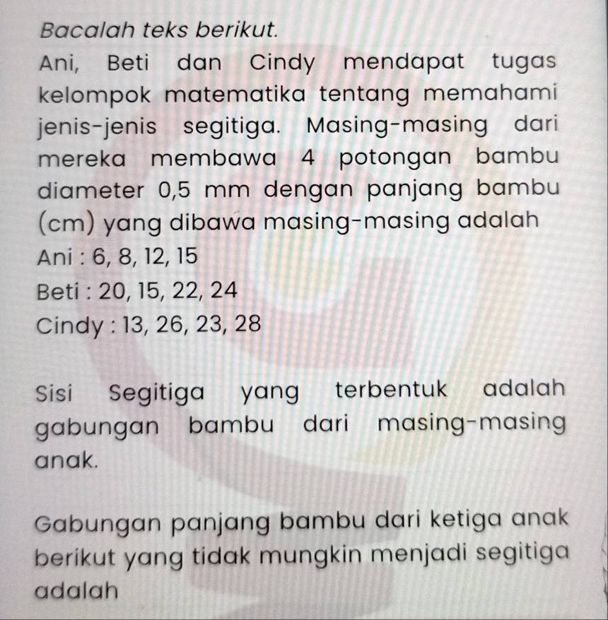 Bacalah teks berikut. 
Ani, Beti dan Cindy mendapat tugas 
kelompok matematika tentang memahami 
jenis-jenis segitiga. Masing-masing dari 
mereka membawa 4 potongan bambu 
diameter 0,5 mm dengan panjang bambu 
(cm) yang dibawa masing-masing adalah 
Ani : 6, 8, 12, 15
Beti : 20, 15, 22, 24
Cindy : 13, 26, 23, 28
Sisi Segitiga yang terbentuk adalah 
gabungan bambu dari masing-masing 
anak. 
Gabungan panjang bambu dari ketiga anak 
berikut yang tidak mungkin menjadi segitiga 
adalah