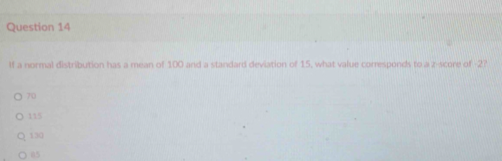 If a normal distribution has a mean of 100 and a standard deviation of 15, what value corresponds to a z-score of 2?
70
115
130
05