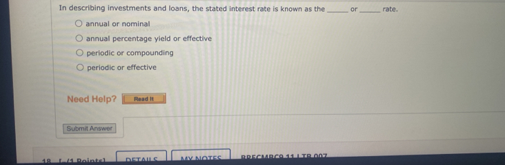 In describing investments and loans, the stated interest rate is known as the _or _rate.
annual or nominal
annual percentage yield or effective
periodic or compounding
periodic or effective
Need Help? Read It
Submit Answer
1Ω [ /1 Pointe] Dεtaι ς My Notes DDEºMrãa 11 ι TR Λº7