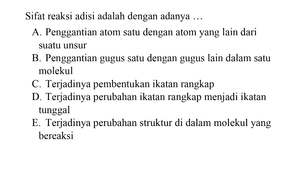 Sifat reaksi adisi adalah dengan adanya …
A. Penggantian atom satu dengan atom yang lain dari
suatu unsur
B. Penggantian gugus satu dengan gugus lain dalam satu
molekul
C. Terjadinya pembentukan ikatan rangkap
D. Terjadinya perubahan ikatan rangkap menjadi ikatan
tunggal
E. Terjadinya perubahan struktur di dalam molekul yang
bereaksi