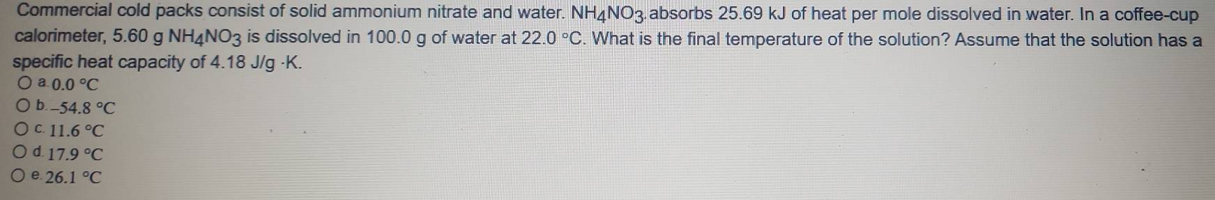 Commercial cold packs consist of solid ammonium nitrate and water. NH₄NO3.absorbs 25.69 kJ of heat per mole dissolved in water. In a coffee-cup
calorimeter, 5.60 g NH₄NO3 is dissolved in 100.0 g of water at 22.0°C. What is the final temperature of the solution? Assume that the solution has a
specific heat capacity of 4.18 J/g ·K.
a 0.0°C
b. -54.8°C
C 11.6°C
d. 17.9°C
e. 26.1°C