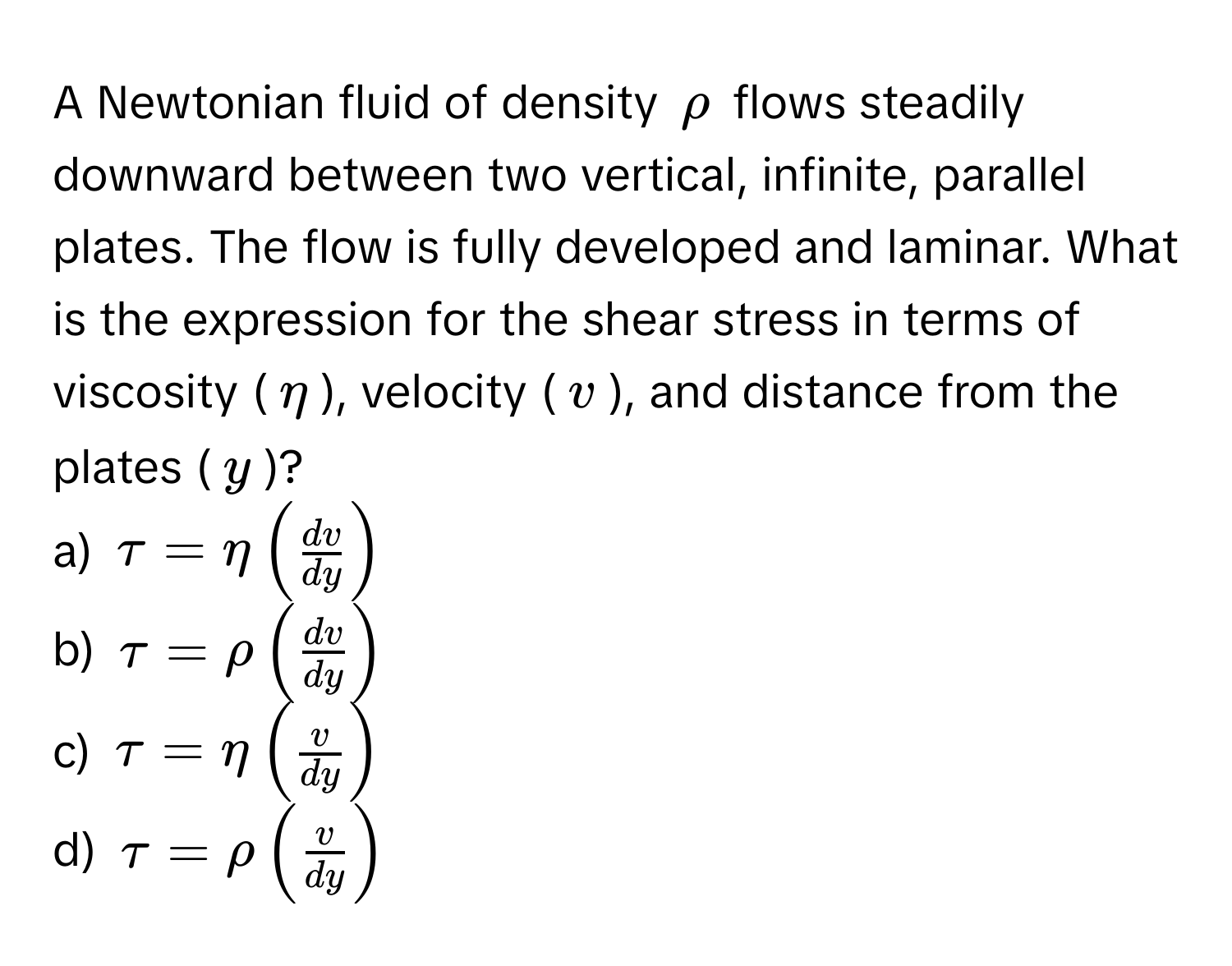 A Newtonian fluid of density $rho$ flows steadily downward between two vertical, infinite, parallel plates. The flow is fully developed and laminar. What is the expression for the shear stress in terms of viscosity ($eta$), velocity ($v$), and distance from the plates ($y$)?

a) $tau = eta (  dv/dy  )$ 
b) $tau = rho (  dv/dy  )$ 
c) $tau = eta (  v/dy  )$ 
d) $tau = rho (  v/dy  )$