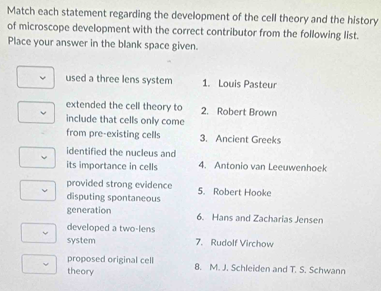 Match each statement regarding the development of the cell theory and the history
of microscope development with the correct contributor from the following list.
Place your answer in the blank space given.
used a three lens system 1. Louis Pasteur
extended the cell theory to 2. Robert Brown
include that cells only come
from pre-existing cells 3. Ancient Greeks
identified the nucleus and
its importance in cells 4. Antonio van Leeuwenhoek
provided strong evidence 5. Robert Hooke
disputing spontaneous
generation 6. Hans and Zacharias Jensen
developed a two-lens
system 7. Rudolf Virchow
proposed original cell 8. M. J. Schleiden and T. S. Schwann
theory