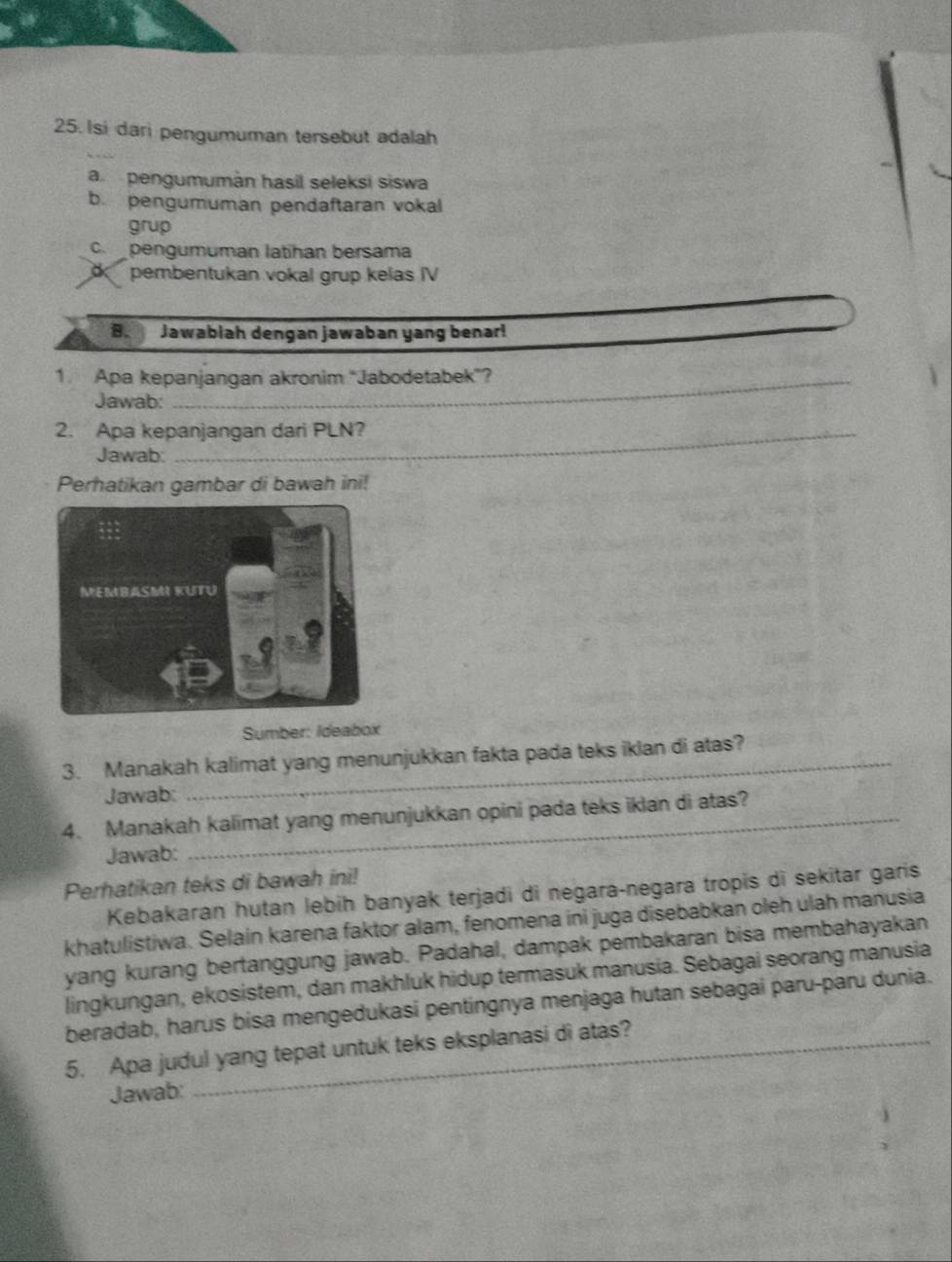 Isi dari pengumuman tersebut adalah 
a pengumumán hasil seleksi siswa 
b. pengumuman pendaftaran vokal 
grup 
c pengumuman latihan bersama 
o pembentukan vokal grup kelas IV 
B. Jawablah dengan jawaban yang benar! 
1. Apa kepanjangan akronim "Jabodetabek”? 
Jawab: 
2. Apa kepanjangan dari PLN? 
Jawab: 
Perhatikan gambar di bawah ini! 
Sumber: Ideabox 
3. Manakah kalimat yang menunjukkan fakta pada teks iklan di atas? 
Jawab: 
4. Manakah kalimat yang menunjukkan opini pada teks iklan di atas? 
Jawab: 
Perhatikan teks di bawah ini! 
Kebakaran hutan lebih banyak terjadi di negara-negara tropis di sekitar garis 
khatulistiwa. Selain karena faktor alam, fenomena ini juga disebabkan oleh ulah manusia 
yang kurang bertanggung jawab. Padahal, dampak pembakaran bisa membahayakan 
lingkungan, ekosistem, dan makhluk hidup termasuk manusia. Sebagai seorang manusia 
beradab, harús bisa mengedukasi pentingnya menjaga hutan sebagai paru-paru dunia. 
5. Apa judul yang tepat untuk teks eksplanasi di atas? 
Jawab: