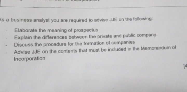 As a business analyst you are required to advise JJE on the following: 
Elaborate the meaning of prospectus 
Explain the differences between the private and public company. 
Discuss the procedure for the formation of companies 
Advise JJE on the contents that must be included in the Memorandum of 
Incorporation 
14