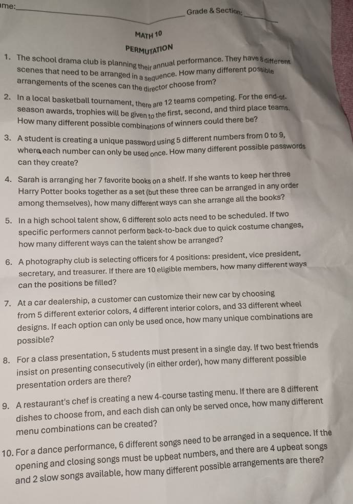 me: 
_ 
_Grade & Section; 
MATH 10 
PERMUTATION 
1. The school drama club is planning their annual performance. They have 8 different 
scenes that need to be arranged in a sequence. How many different possible 
arrangements of the scenes can the director choose from? 
2. In a local basketball tournament, there are 12 teams competing. For the end-of 
season awards, trophies will be given to the first, second, and third place teams. 
How many different possible combinations of winners could there be? 
3. A student is creating a unique password using 5 different numbers from 0 to 9, 
where each number can only be used once. How many different possible passwords 
can they create? 
4. Sarah is arranging her 7 favorite books on a shelf. If she wants to keep her three 
Harry Potter books together as a set (but these three can be arranged in any order 
among themselves), how many different ways can she arrange all the books? 
5. In a high school talent show, 6 different solo acts need to be scheduled. If two 
specific performers cannot perform back-to-back due to quick costume changes, 
how many different ways can the talent show be arranged? 
6. A photography club is selecting officers for 4 positions: president, vice president, 
secretary, and treasurer. If there are 10 eligible members, how many different ways 
can the positions be filled? 
7. At a car dealership, a customer can customize their new car by choosing 
from 5 different exterior colors, 4 different interior colors, and 33 different wheel 
designs. If each option can only be used once, how many unique combinations are 
possible? 
8. For a class presentation, 5 students must present in a single day. If two best friends 
insist on presenting consecutively (in either order), how many different possible 
presentation orders are there? 
9. A restaurant's chef is creating a new 4 -course tasting menu. If there are 8 different 
dishes to choose from, and each dish can only be served once, how many different 
menu combinations can be created? 
10. For a dance performance, 6 different songs need to be arranged in a sequence. If the 
opening and closing songs must be upbeat numbers, and there are 4 upbeat songs 
and 2 slow songs available, how many different possible arrangements are there?