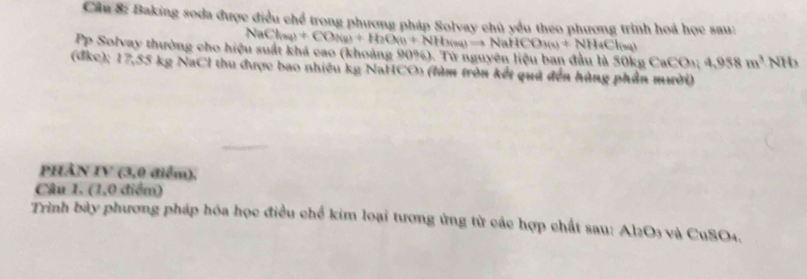 Baking soda được điều chể trong phương pháp Solvay chủ yếu theo phương trình hoá học sau:
NaCl(aq)+CO_2(g)+H_2O(g)leftharpoons NH_3(s)leftharpoons NaHCO_3(s)+NH_4Cl(sq)
Pp Solvay thường cho hiệu suất khá cao (khoảng 90%). Từ nguyên liệu ban đầu là Sθ kgCaCO_3; 4,958m^3NH
(đkc); 17,55 kg NaCl thu được bao nhiêu kg NaHCO3 (làm tròn kết quả đến hùng phần mười) 
PHÀN IV (3,0 điểm), 
Câu 1. (1,0 điểm) 
Trình bày phương pháp hóa học điều chế kim loại tương ứng từ các hợp chất sau: Al2O3 và CuSO4.