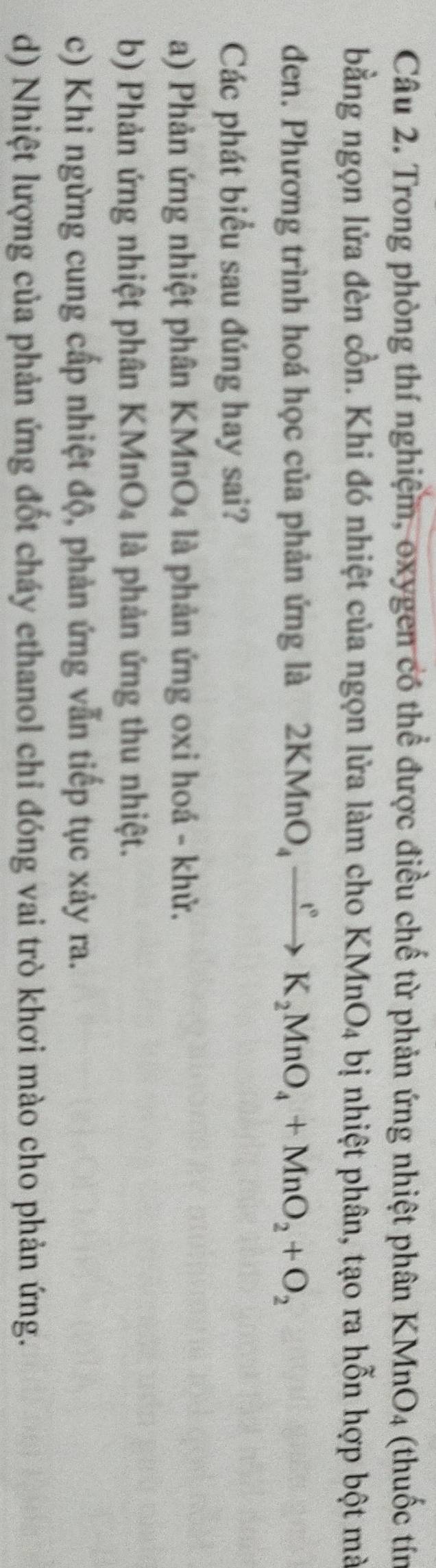 Trong phòng thí nghiệm, oxygen có thể được điều chế từ phản ứng nhiệt phân KMnO_4 (thuốc tín
bằng ngọn lửa đèn cồn. Khi đó nhiệt của ngọn lửa làm cho KMnO_4 bị nhiệt phân, tạo ra hỗn hợp bột mà
đen. Phương trình hoá học của phản ứng là 2KMnO_4xrightarrow ()K_2MnO_4+MnO_2+O_2
Các phát biểu sau đúng hay sai?
a) Phản ứng nhiệt phân KMnO₄ là phản ứng 0xi hoá - khử.
b) Phản ứng nhiệt phân KMnO₄ là phản ứng thu nhiệt.
c) Khi ngừng cung cấp nhiệt độ, phản ứng vẫn tiếp tục xảy ra.
d) Nhiệt lượng của phản ứng đốt cháy ethanol chỉ đóng vai trò khơi mào cho phản ứng.